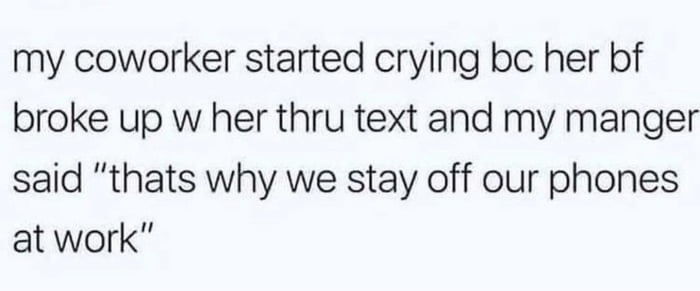 my coworker started crying bc her bf broke up w her thru text and my manger said thats why we stay off our phones at work