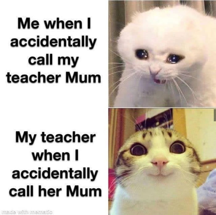 Me when accidentally call my L 3 teacher Mum My teacher when accidentally call her Mum