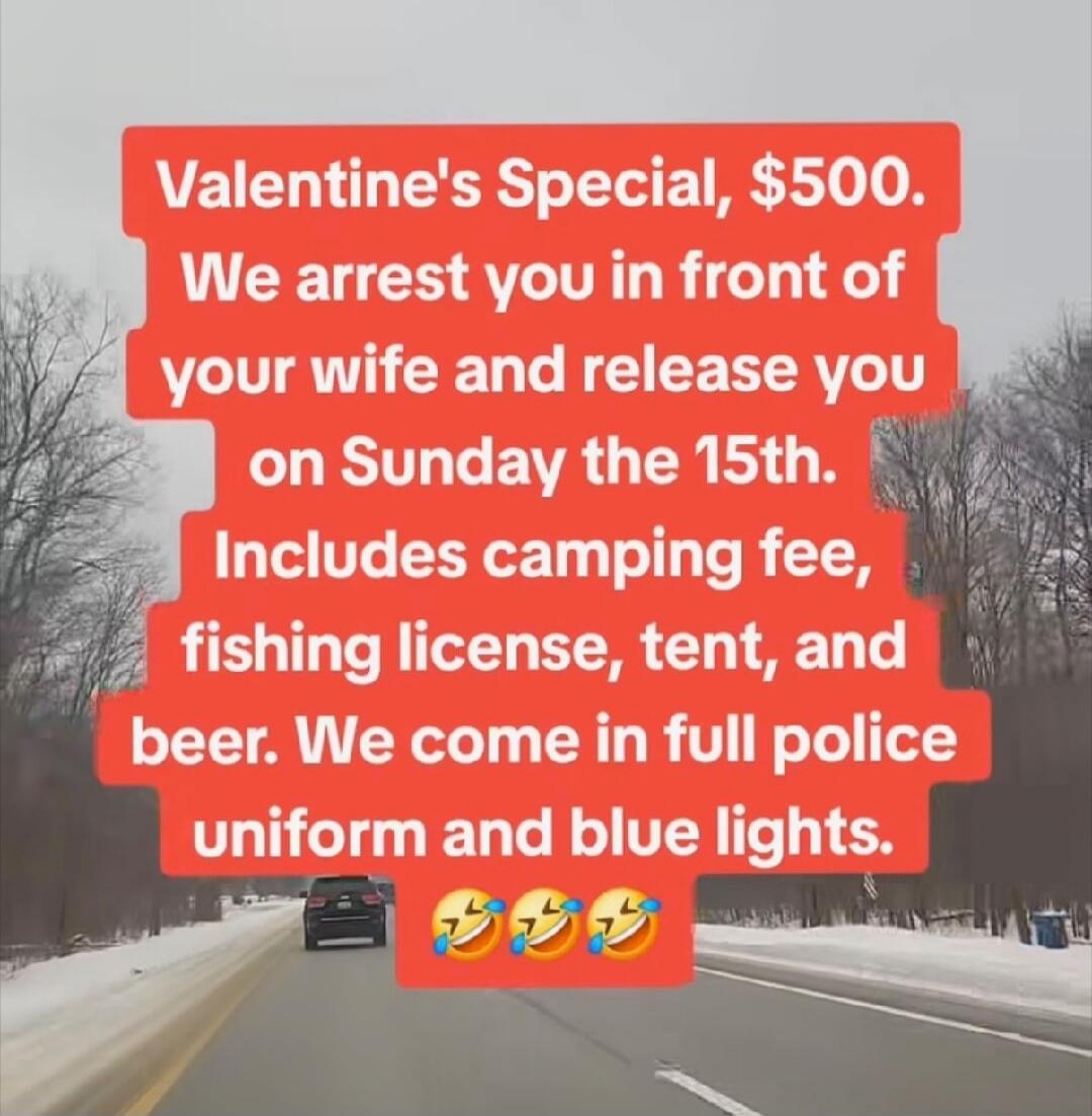 Valentine's Special, $500. We arrest you in front of your wife and release you on Sunday the 15th. Includes camping fee, fishing license, tent, and beer. We come in full police uniform and blue lights.