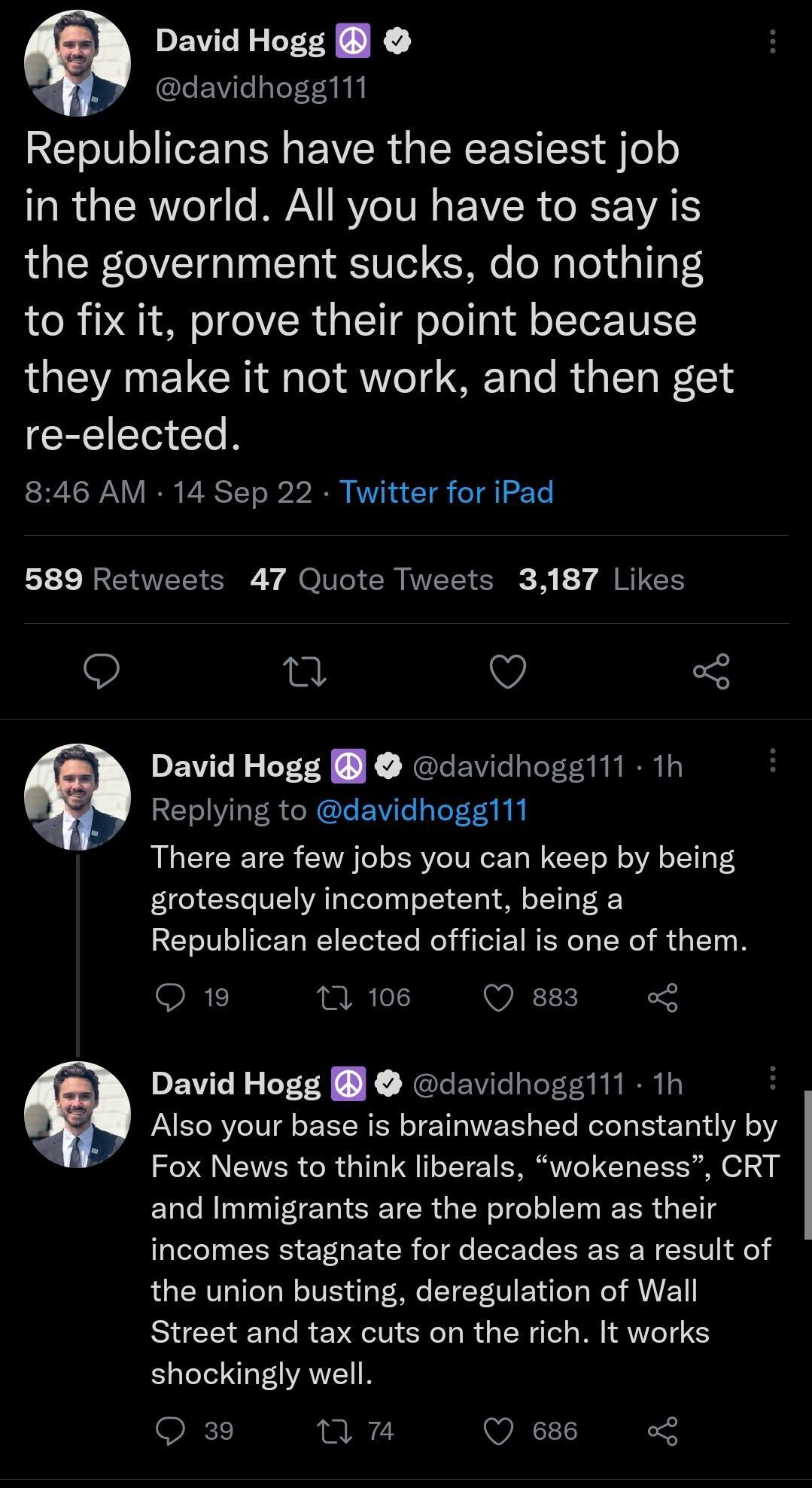 David Hogg Y davidhogg111 REIeIV ol IeTa N EVER IENENSE el e R e ER e e VA RV VR EVCR ORI the government sucks do nothing to fix it prove their point because they make it not work and then get re elected 846 AM 14 Sep 22 Twitter for iPad L3 RCEL G Y MO CRIVEC G A 7 I RTEH 197 David Hogg davidhogg111 1h Replying to davidhogg111 There are few jobs you can keep by being grotesquely incompetent being 