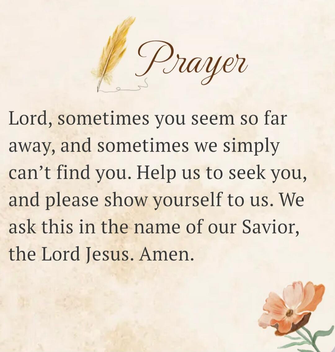 Prayer Lord, sometimes you seem so far away, and sometimes we simply can't find you. Help us to seek you, and please show yourself to us. We ask this in the name of our Savior, the Lord Jesus. Amen.