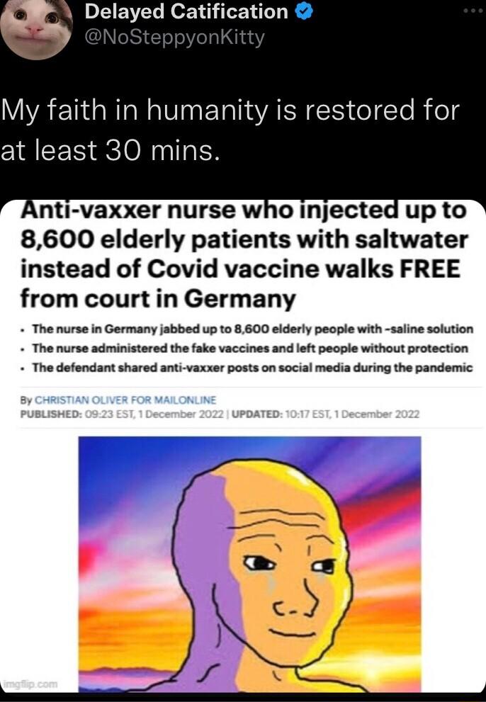 Delayed Catification My faith in humanity is restored for at least 30 mins Anti vaxxer nurse who injected up to 8600 elderly patients with saltwater instead of Covid vaccine walks FREE from court in Germany The nurse in Germany jabbed up to 8600 elderly people with saline solution The nurse administered the fake vaccines and left people without protection The defendant shared anti vaxxer posts on 