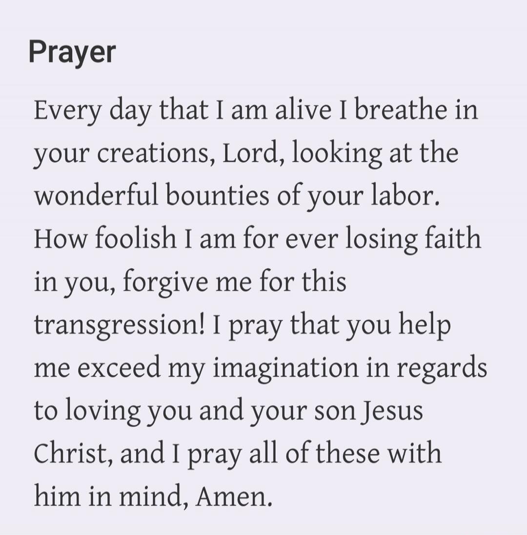 Prayer Every day that I am alive I breathe in your creations, Lord, looking at the wonderful bounties of your labor. How foolish I am for ever losing faith in you, forgive me for this transgression! I pray that you help me exceed my imagination in regards to loving you and your son Jesus Christ, and I pray all of these with him in mind, Amen.