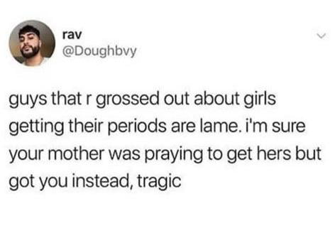 rav Doughbvy guys that r grossed out about girls getting their periods are lame im sure your mother was praying to get hers but got you instead tragic