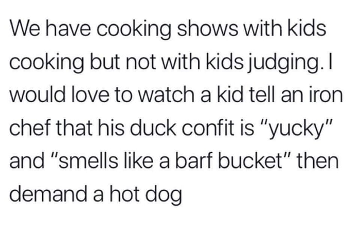 We have cooking shows with kids cooking but not with kids judging would love to watch a kid tell an iron chef that his duck confit is yucky and smells like a barf bucket then demand a hot dog