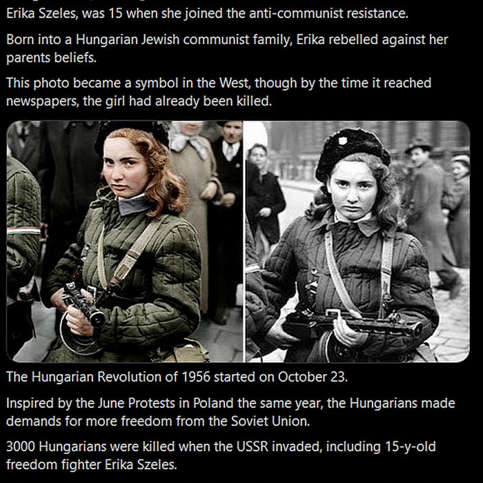 Erika Szeles was 15 when she joined the anti communist resistance Bom into 2 Hungarian Jewish communist family Erika rebelled against her parents beliefs This photo became a symbol in the West though by the time it reached newspapers the girl had already been killed Inspired by the June Protests in Poland the same year the Hungarians made demands for more freedom from the Soviet Union 3000 Hungari