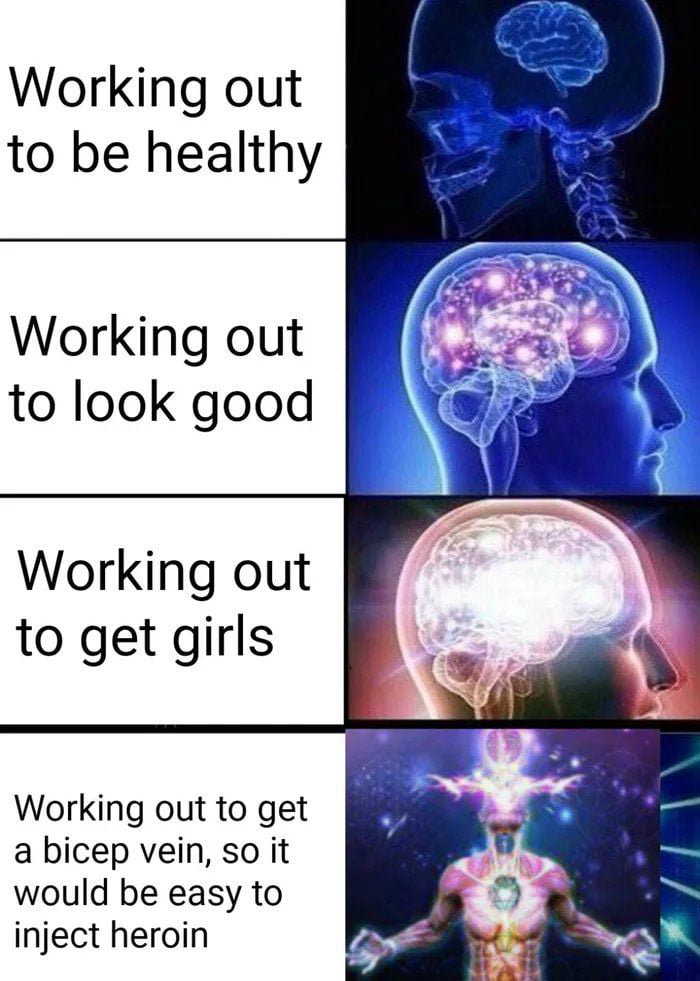 Working out to be healthy Working out to look good Working out to get girls Working out to get a bicep vein so it would be easy to inject heroin