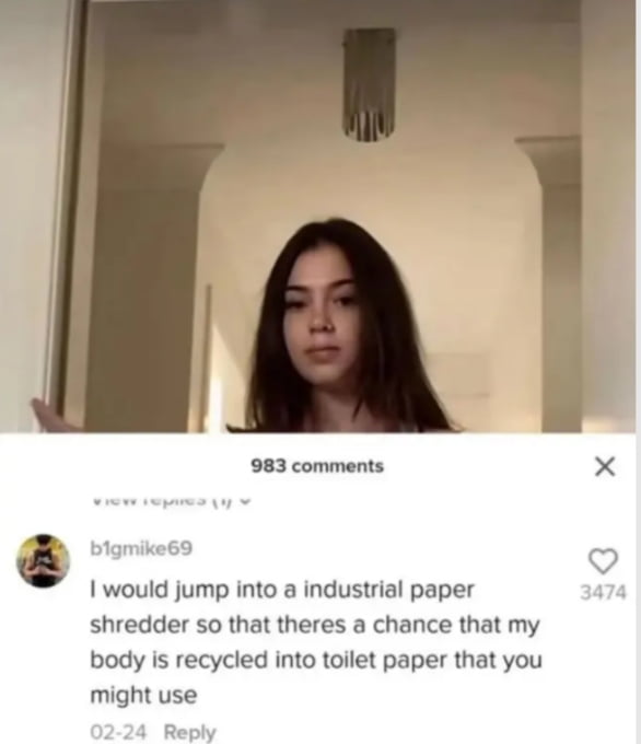 983 comments 1 would jump into a industrial paper shredder so that theres a chance that my body is recycled into toilet paper that you might use