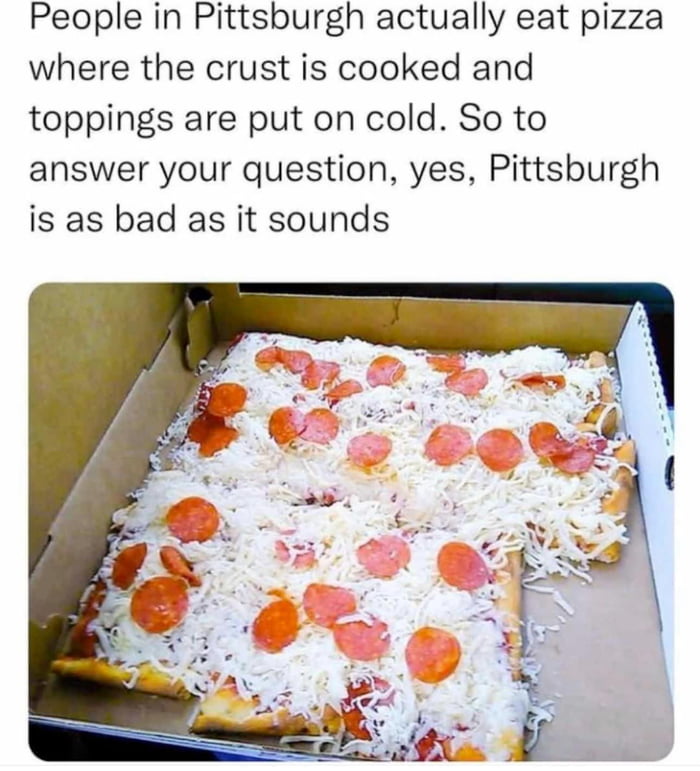 People in Pittsburgh actually eat pizza where the crust is cooked and toppings are put on cold So to answer your question yes Pittsburgh is as bad as it sounds