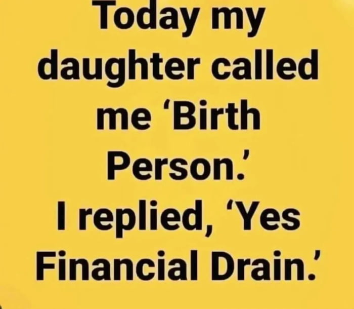 Today my daughter called me Birth Person I replied Yes Financial Drain