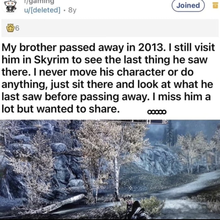 TUeneiS udeleted 8y Joined e My brother passed away in 2013 still visit him in Skyrim to see the last thing he saw there never move his character or do anything just sit there and look at what he last saw before passing away miss him a lot but wanted to share Py g