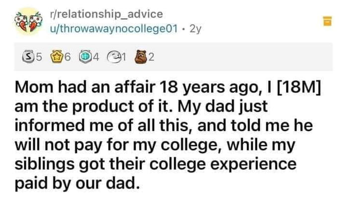 W rrelationship_advice uthrowawaynocollege01 2y 5 6 1 B2 Mom had an affair 18 years ago 18M am the product of it My dad just informed me of all this and told me he will not pay for my college while my siblings got their college experience paid by our dad