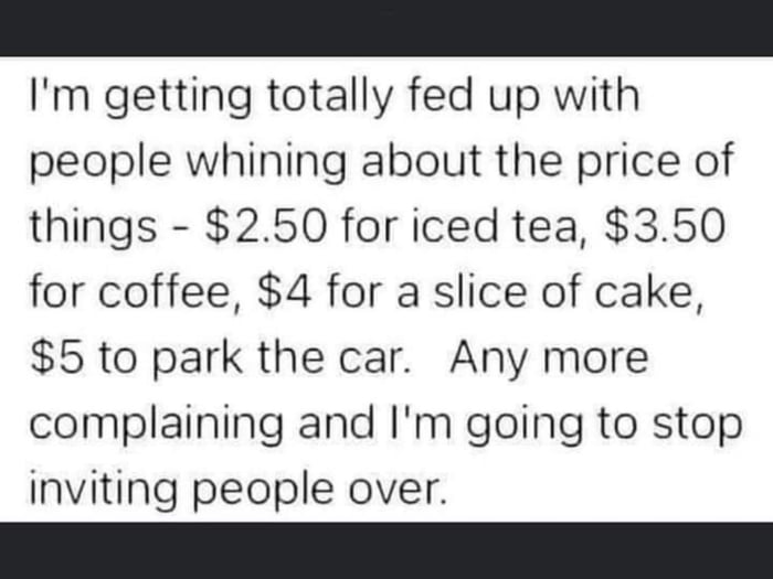 Im getting totally fed up with people whining about the price of things 250 for iced tea 350 for coffee 4 for a slice of cake 5 to park the car Any more complaining and Im going to stop inviting people over