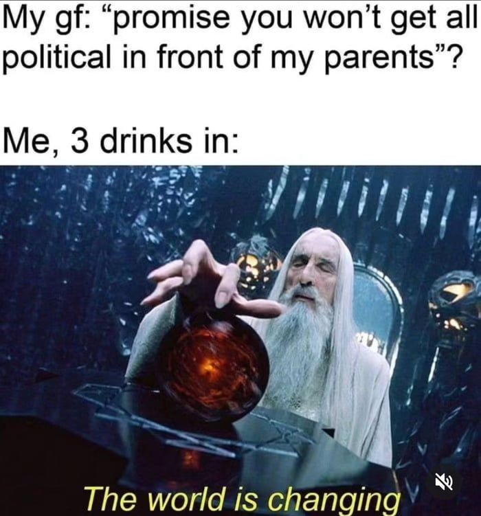 My gf promise you wont get all political in front of my parents Me 3 drinks in The world is changing