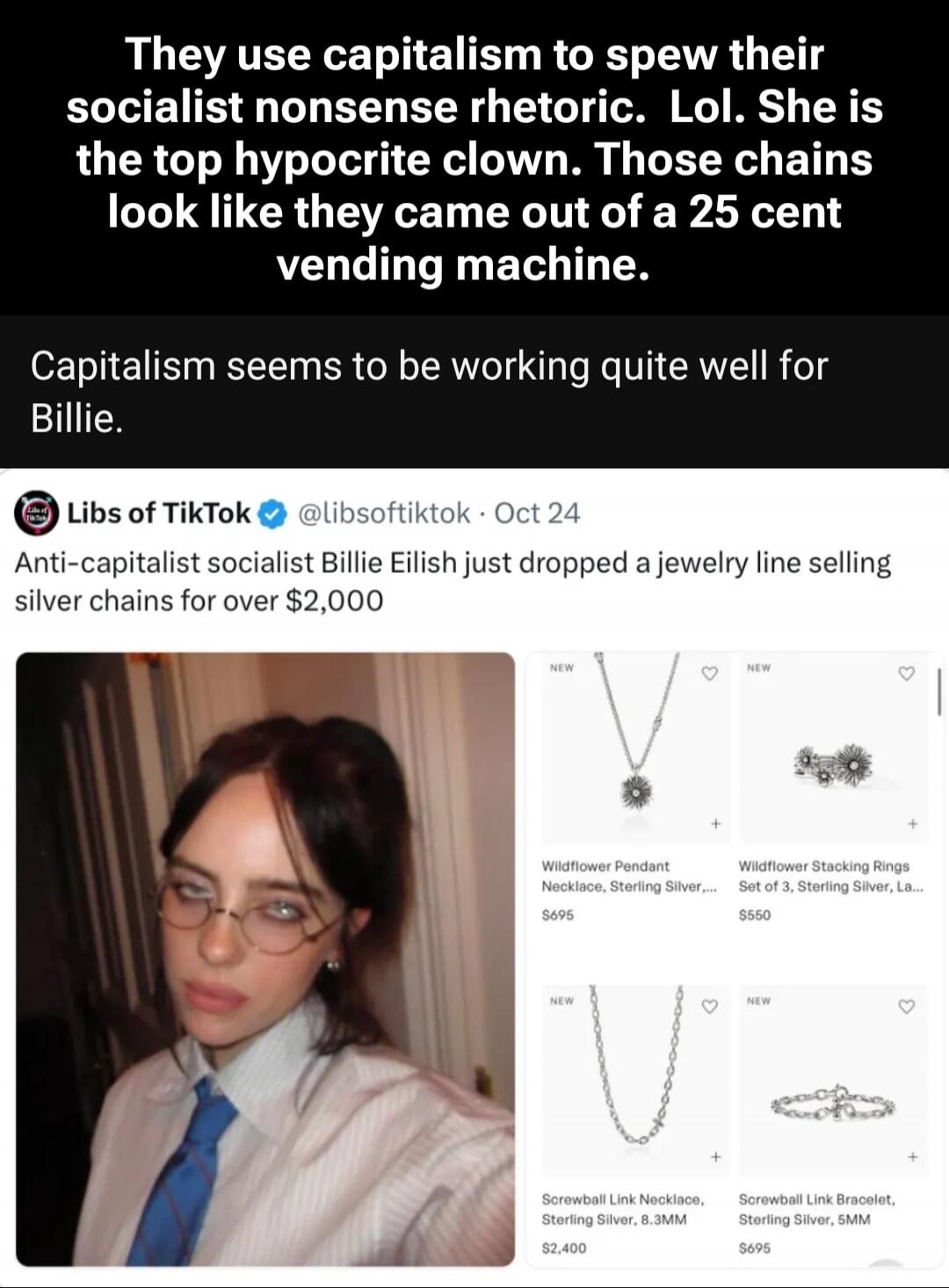 They use capitalism to spew their socialist nonsense rhetoric. Lol. She is the top hypocrite clown. Those chains look like they came out of a 25 cent vending machine. Capitalism seems to be working quite well for Billie. Libs of TikTok @libsoftiktok - Oct 24 Anti-capitalist socialist Billie Eilish just dropped a jewelry line selling silver chains f
