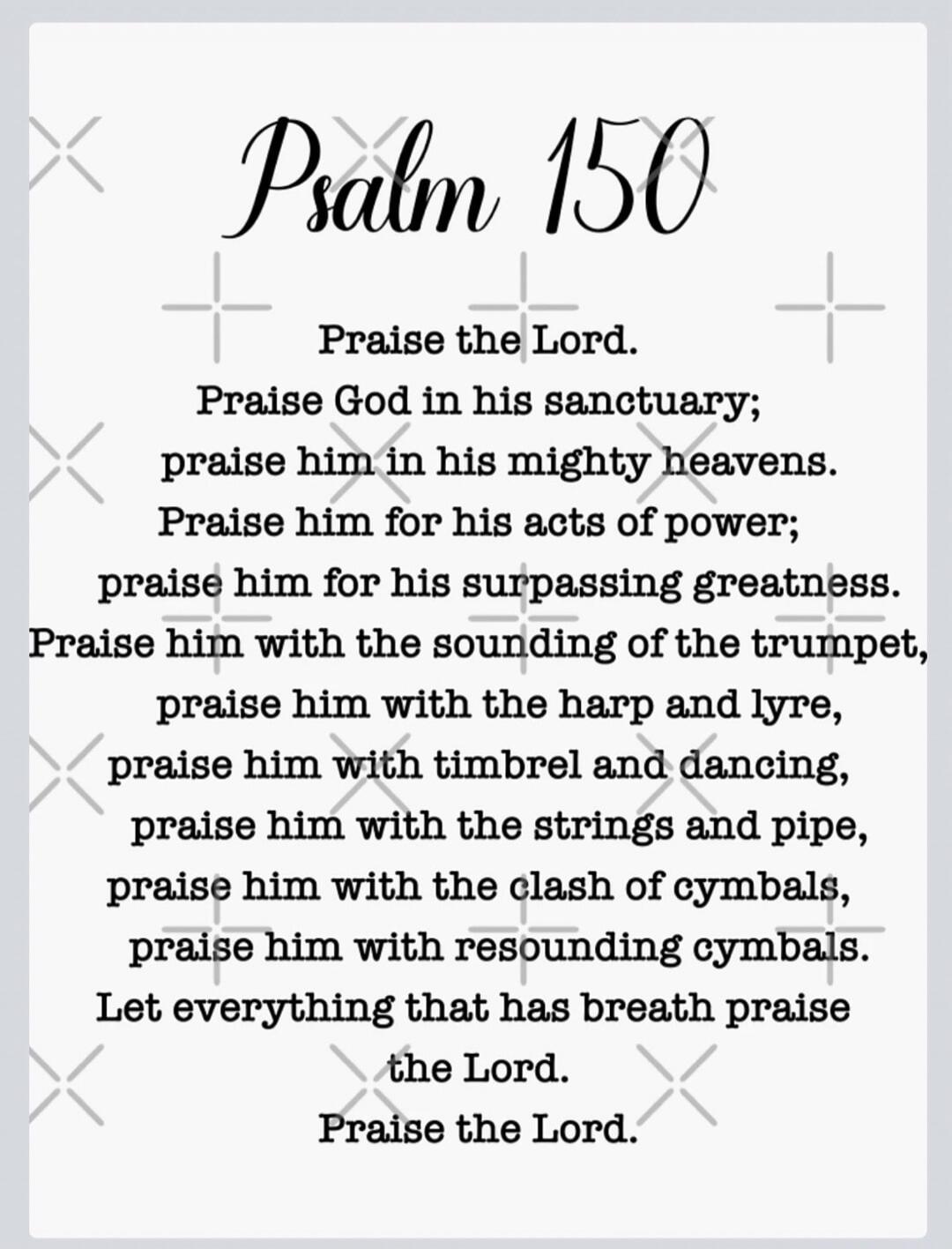 Psalm 150. Praise the Lord. Praise God in his sanctuary; praise him in his mighty heavens. Praise him for his acts of power; praise him for his surpassing greatness. Praise him with the sounding of the trumpet, praise him with the harp and lyre, praise him with timbrel and dancing, praise him with the strings and pipe, praise him with the clash of 