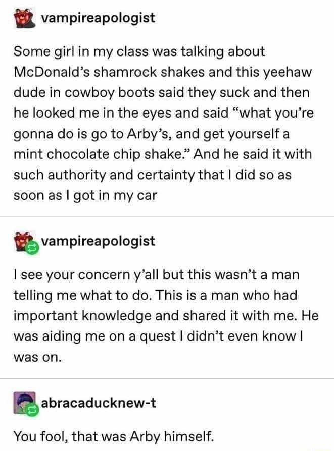 vampireapologist Some girl in my class was talking about McDonalds shamrock shakes and this yeehaw dude in cowboy boots said they suck and then he looked me in the eyes and said what youre gonna do is go to Arbys and get yourself a mint chocolate chip shake And he said it with such authority and certainty that did so as soon as got in my car vampireapologist see your concern yall but this wasnt a 