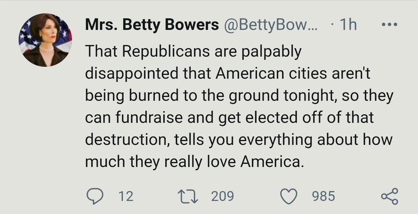 Mrs Betty Bowers BettyBow 1h That Republicans are palpably disappointed that American cities arent being burned to the ground tonight so they can fundraise and get elected off of that destruction tells you everything about how much they really love America QO 12 TV 209 Q 985 o
