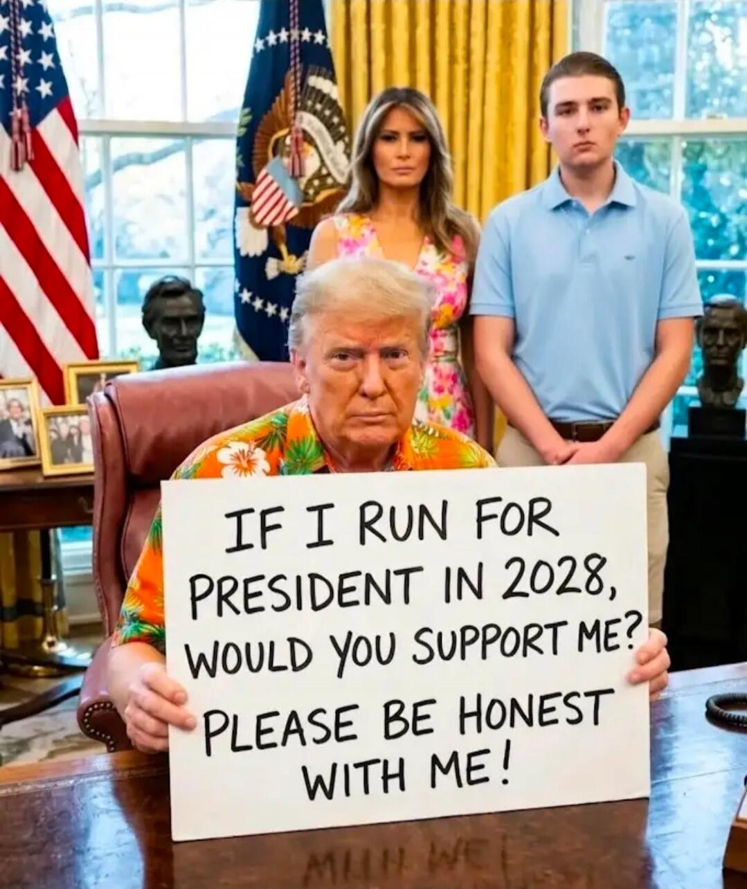 IF I RUN FOR PRESIDENT IN 2028, WOULD YOU SUPPORT ME? PLEASE BE HONEST WITH ME!