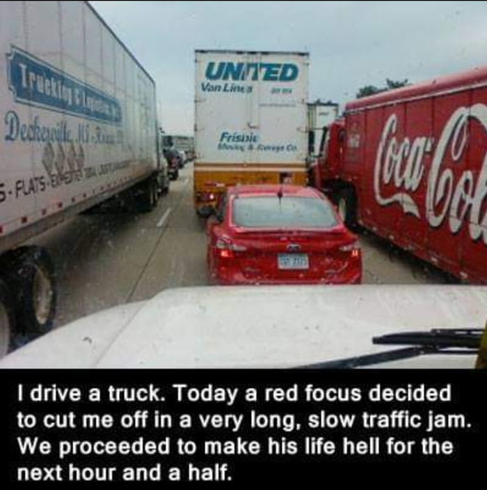 drive a truck Today a red focus decided to cut me off in a very long slow traffic jam We proceeded to make his life hell for the next hour and a half