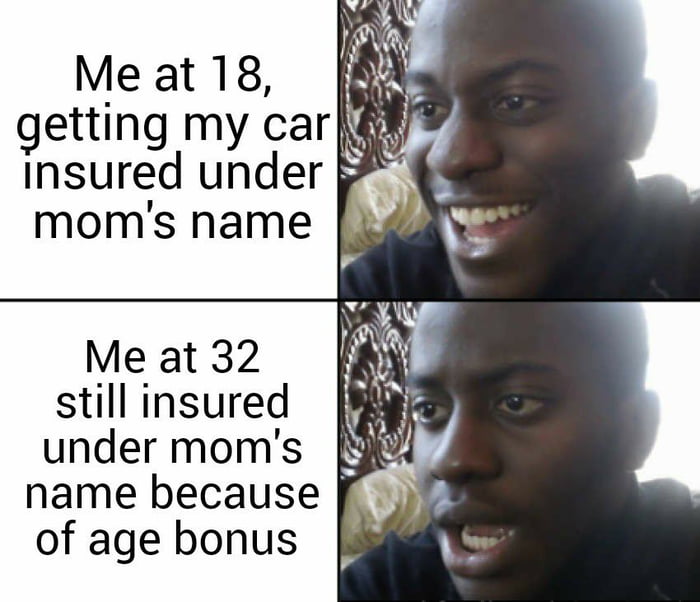 Me at 18 getting my car Insured under moms hame Me at 32 still insured under moms name because of age bonus