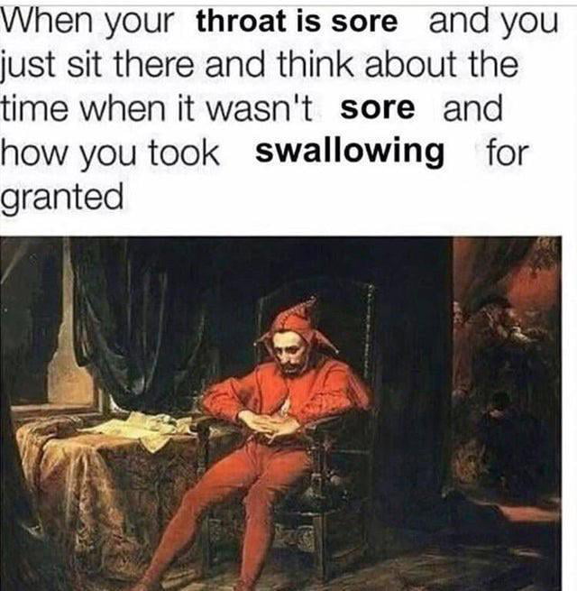 hen your throat is sore and you just sit there and think about the ime when it wasnt sore and how you took swallowing for granted