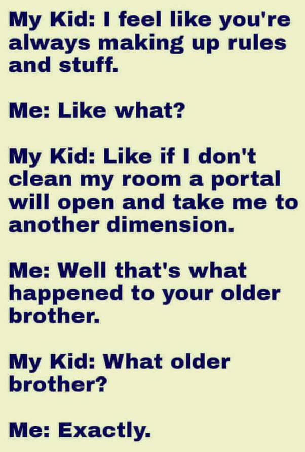 My Kid I feel like youre always making up rules and stuff Me Like what My Kid Like if dont clean my room a portal will open and take me to another dimension Me Well thats what happened to your older brother My Kid What older brother Me Exactly