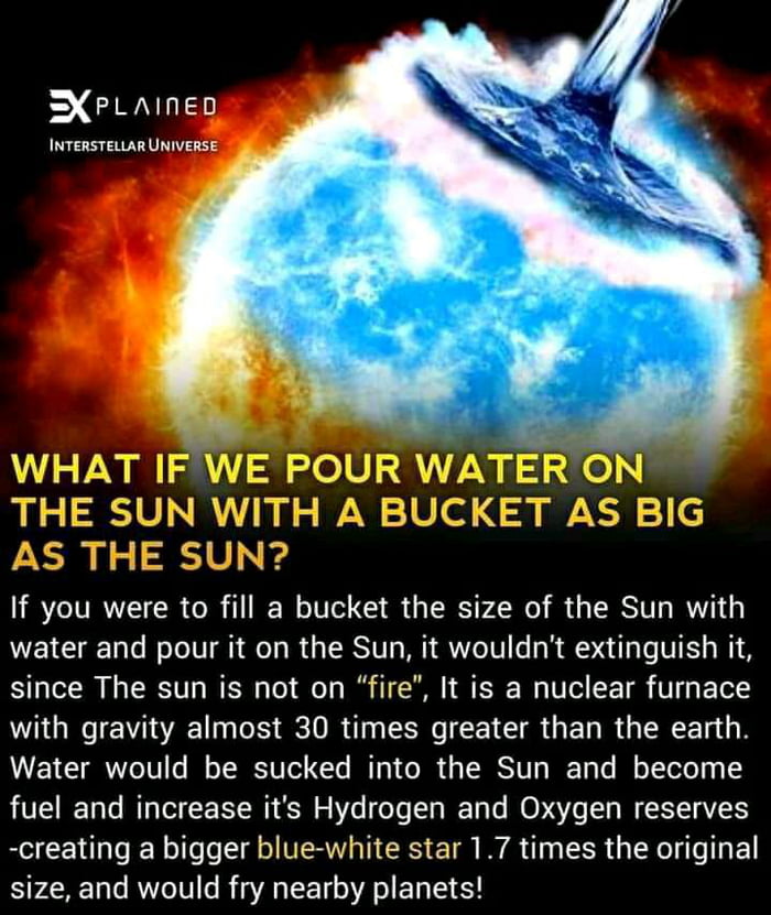 XPLAINED INTERSTELLAR UNIVERSE If you were to fill a bucket the size of the Sun with water and pour it on the Sun it wouldnt extinguish it since The sun is not on fire It is a nuclear furnace W G A Lo I e R T G G R G R T Water would be sucked into the Sun and become fuel and increase its Hydrogen and Oxygen reserves creating a bigger blue white star 17 times the original size and would fry nearby 