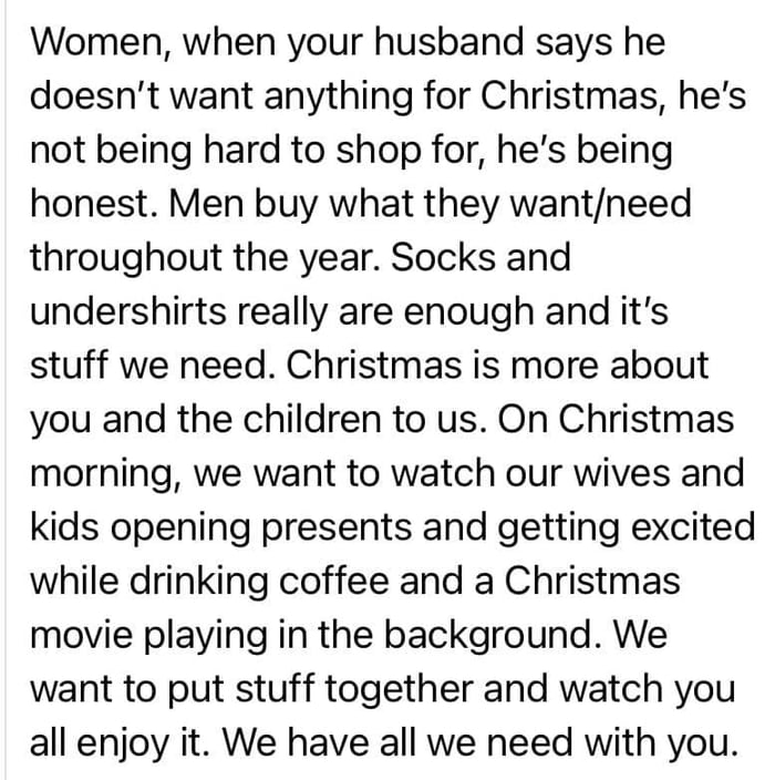 Women when your husband says he doesnt want anything for Christmas hes not being hard to shop for hes being honest Men buy what they wantneed throughout the year Socks and undershirts really are enough and its stuff we need Christmas is more about you and the children to us On Christmas morning we want to watch our wives and kids opening presents and getting excited while drinking coffee and a Chr