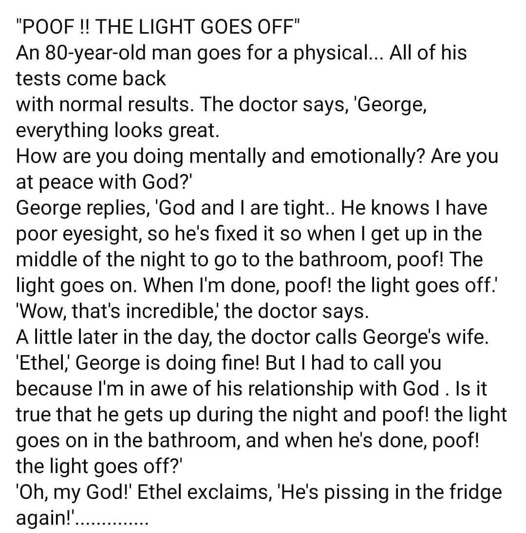 POOF THE LIGHT GOES OFF An 80 year old man goes for a physical All of his tests come back with normal results The doctor says George everything looks great How are you doing mentally and emotionally Are you at peace with God George replies God and are tight He knows have poor eyesight so hes fixed it so when get up in the middle of the night to go to the bathroom poof The light goes on When Im don
