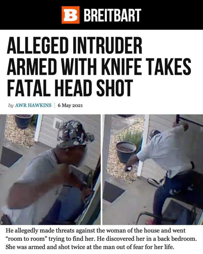 B BREITBART ALLEGED INTRUDER ARMED WITH KNIFE TAKES FATAL HEAD SHOT by AWR HAWKINS 6 May 2021 He allegedly made threats against the woman of the house and went room to room trying to find her He discovered her in a back bedroom She was armed and shot twice at the man out of fear for her life