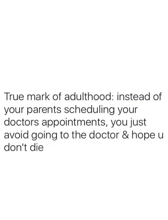 True mark of adulthood instead of your parents scheduling your doctors appointments you just avoid going to the doctor hope u dont die