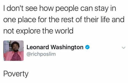 dont see how people can stay in one place for the rest of their life and not explore the world Leonard Washington richposlim Poverty