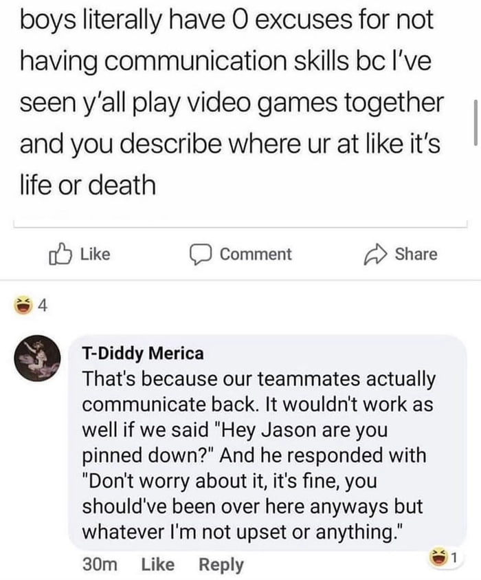 boys literally have O excuses for not having communication skills bc Ive seen yall play video games together and you describe where ur at like its life or death oY Like comment Share 4 e T Diddy Merica Thats because our teammates actually communicate back It wouldnt work as well if we said Hey Jason are you pinned down And he responded with Dont worry about it its fine you shouldve been over here 