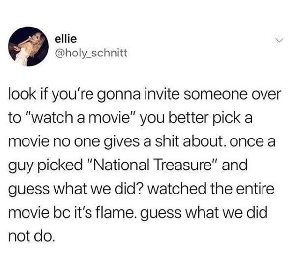 ellie holy_schnitt look if youre gonna invite someone over to watch a movie you better pick a movie no one gives a shit about once a guy picked National Treasure and guess what we did watched the entire movie be its flame guess what we did not do