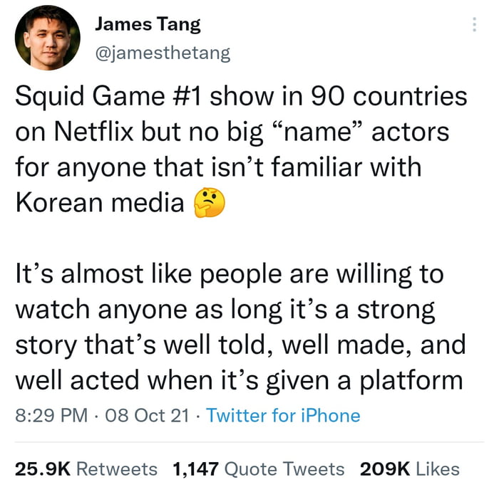 James Tang jamesthetang Squid Game 1 show in 90 countries on Netflix but no big name actors for anyone that isnt familiar with Korean media Its almost like people are willing to watch anyone as long its a strong story thats well told well made and well acted when its given a platform 829 PM 08 Oct 21 Twitter for iPhone 259K Retweets 1147 Quote Tweets 209K Likes