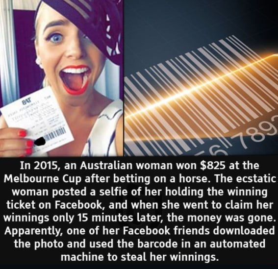 In 2015 an Australian woman won 825 at the Melbourne Cup after betting on a horse The ecstatic woman posted a selfie of her holding the winning ticket on Facebook and when she went to claim her winnings only 15 minutes later the money was gone Apparently one of her Facebook friends downloaded LOCN LG RTECG RGN R R L T G EY L T T R GRS CENN EY T T ER