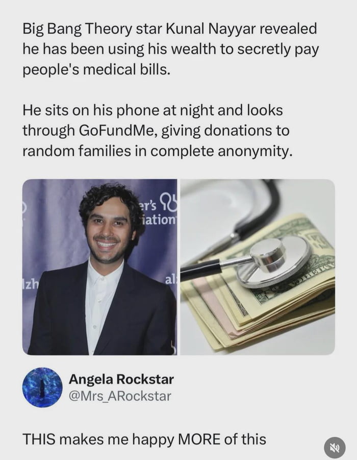 Big Bang Theory star Kunal Nayyar revealed he has been using his wealth to secretly pay people's medical bills.\n\nHe sits on his phone at night and looks through GoFundMe, giving donations to random families in complete anonymity.\n\nAngela Rockstar @Mrs_ARockstar\n\nTHIS makes me happy MORE of this