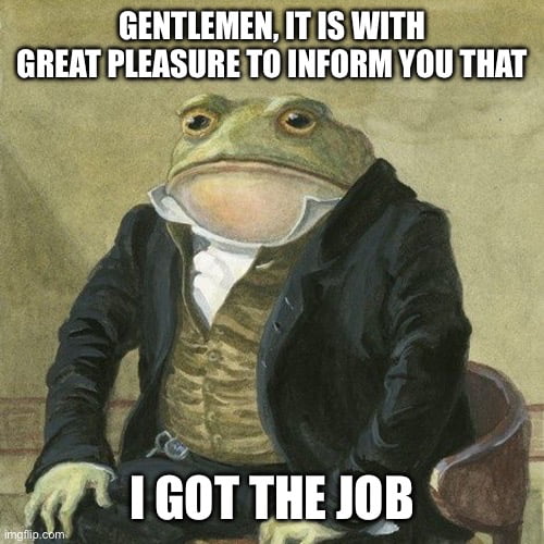 GENTLEMEN, IT IS WITH GREAT PLEASURE TO INFORM YOU THAT I GOT THE JOB
