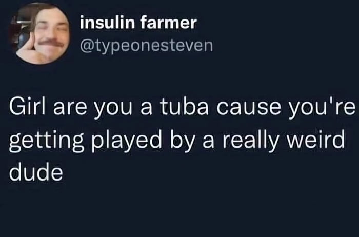 Girl are you a tuba cause you're getting played by a really weird dude