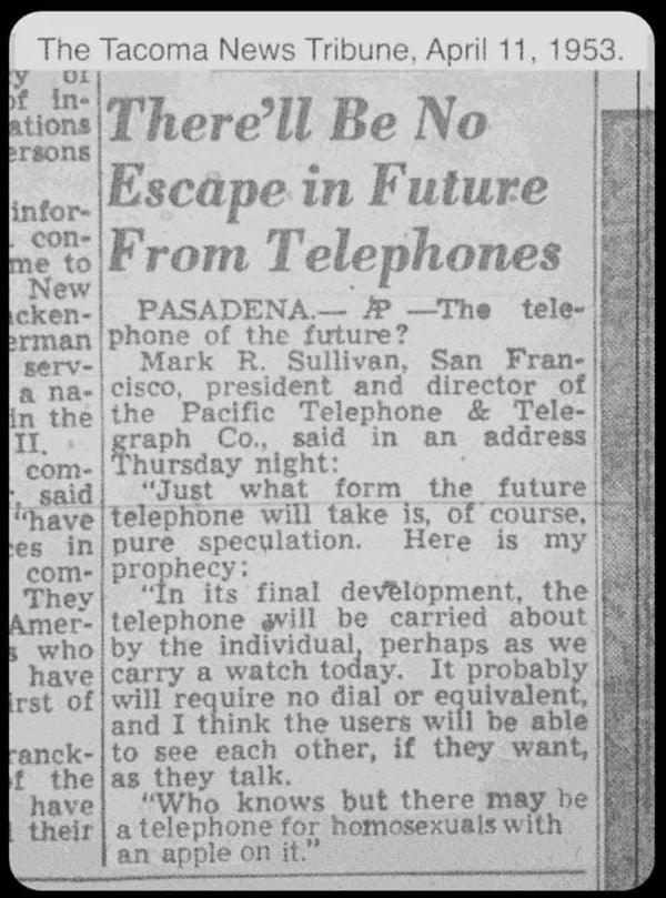 The Tacoma News Tribune, April 11, 1953. There'll Be No Escape in Future From Telephones. PASADENA. AP - The telephone of the future? Mark R. Sullivan, San Francisco, president and director of the Pacific Telephone & Telegraph Co., said in an address Thursday night: 