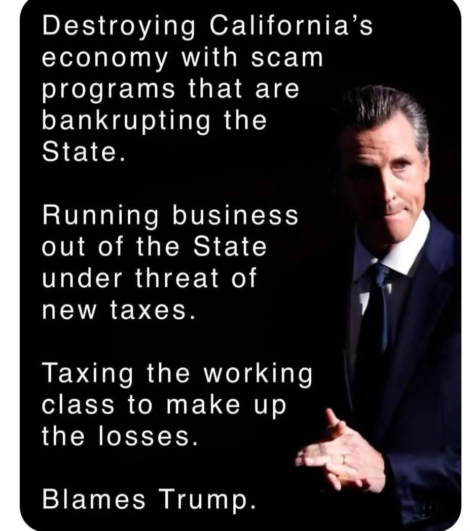 Destroying California's economy with scam programs that are bankrupting the State. Running business out of the State under threat of new taxes. Taxing the working class to make up the losses. Blames Trump.
