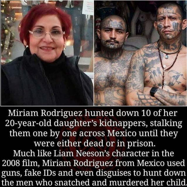 Miriam Rodriguez hunted down 10 of her 20 year old daughters kidnappers stalking them one by one across Mexico until they were either dead or in prison Much like Liam Neesons character in the 2008 film Miriam Rodriguez from Mexico used guns fake IDs and even disguises to hunt down the men who snatched and murdered her child