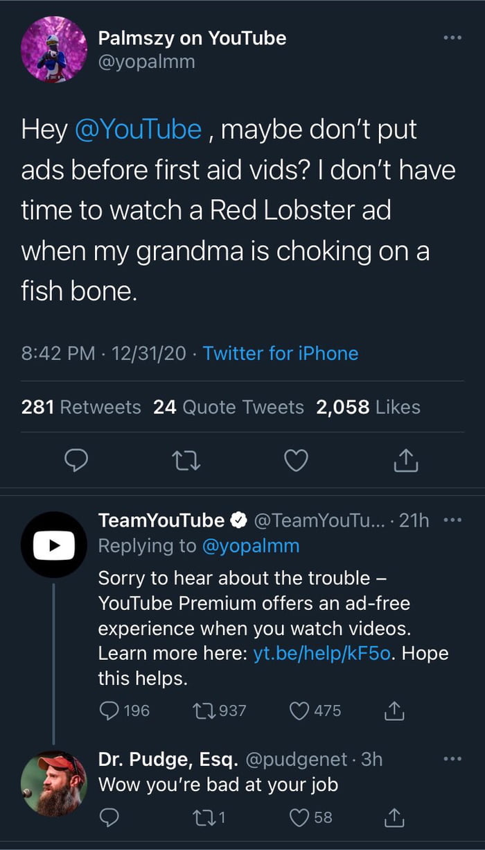 4 Palmszy on YouTube yopalmm Hey YouTube maybe dont put ads before first aid vids dont have aa SRRV el a N Yo I el oS CIETo WattlaNnnAelalelaaF NiKelale ale Kelg fish bone 842 PM 123120 Twitter for iPhone 281 Retweets 24 Quote Tweets 2058 Likes 9 al Q TeamYouTube TeamYouTu 21h u Replying to yopalmm Sorry to hear about the trouble YouTube Premium offers an ad free DLl AW TN RYCIVRVE edy Vi o SToIH 