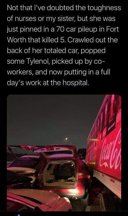 Not that Ive doubted the toughness of nurses or my sister but she was just pinned in a 70 car pileup in Fort Worth that killed 5 Crawled out the back of her totaled car popped some Tylenol picked up by co workers and now putting in a full days work at the hospital
