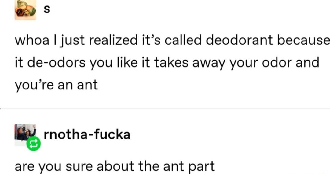s whoa just realized its called deodorant because it de odors you like it takes away your odor and youre an ant rnoths fucka are you sure about the ant part
