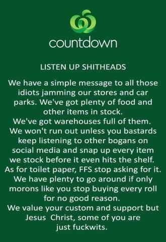 0 feelVlglieoa LISTEN UP SHITHEADS We have a simple message to all those idiots jamming our stores and car parks Weve got plenty of food and other items in stock Weve got warehouses full of them We wont run out unless you bastards keep listening to other bogans on social media and snap up every item we stock before it even hits the shelf As for toilet paper FFS stop asking for it We have plenty to