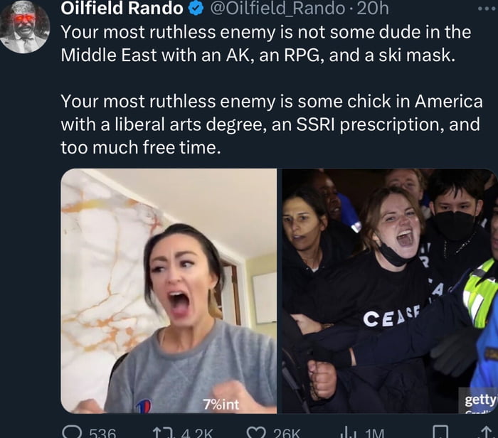 Oilfield Rando Oiliield Rando 20h Your most ruthless enemy is not some dude in the Middle East with an AK an RPG and a ski mask Your most ruthless enemy is some chick in America with a liberal arts degree an SSRI prescription and too much free time Y kAR AV ad O sec i n 4