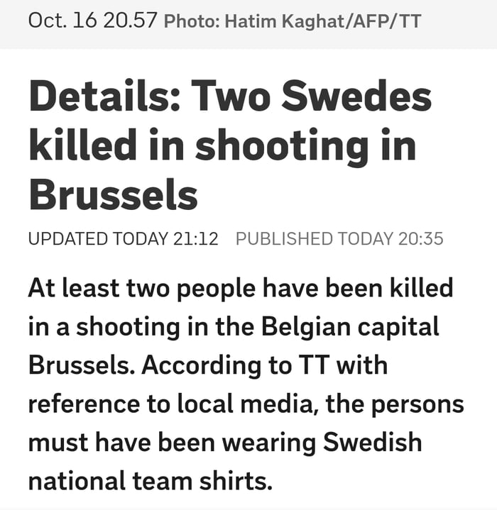 Oct 16 2057 Photo Hatim KaghatAFPTT Details Two Swedes killed in shooting in Brussels UPDATED TODAY 2112 PUBLISHED TODAY 2035 At least two people have been killed in a shooting in the Belgian capital Brussels According to TT with reference to local media the persons must have been wearing Swedish national team shirts