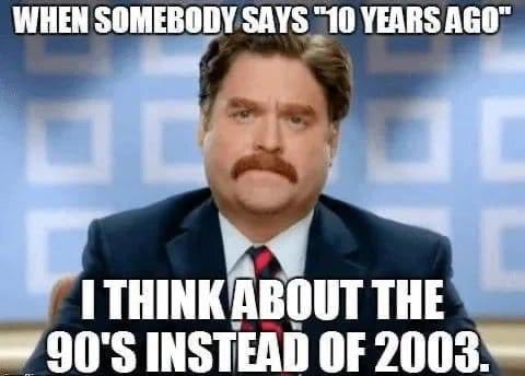 WHEN SOMEBODY SAYS 10 YEARS AGO ITIIIIIIEIIIIII THES 90S INSTEAD OF 2003